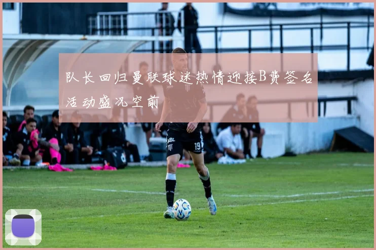 队长回归曼联球迷热情迎接B费签名活动盛况空前