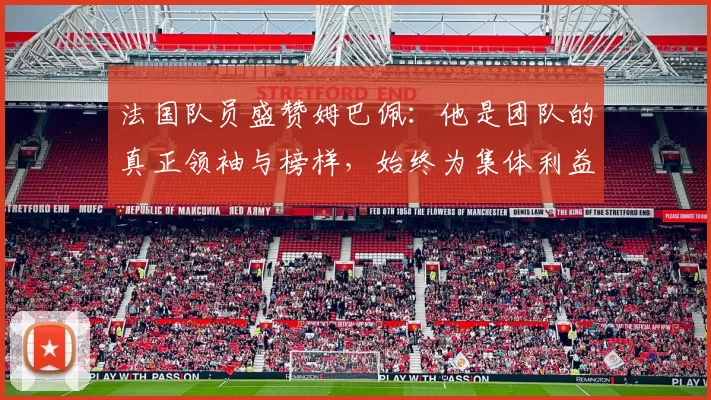 法国队员盛赞姆巴佩：他是团队的真正领袖与榜样，始终为集体利益考虑