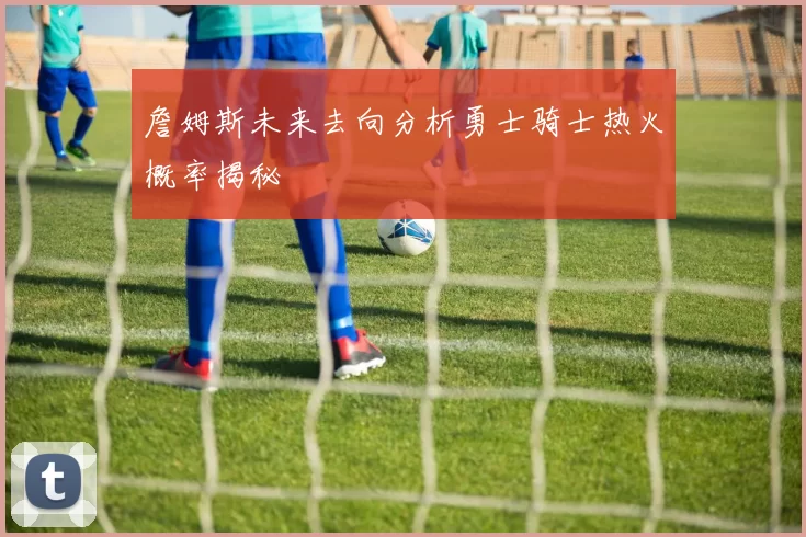 詹姆斯未来去向分析勇士骑士热火概率揭秘