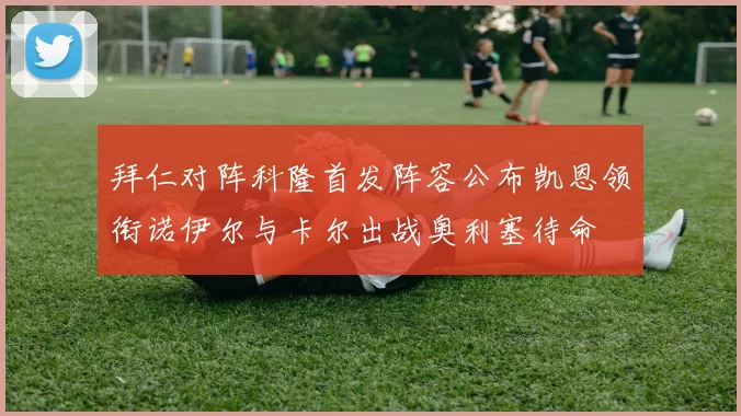 拜仁对阵科隆首发阵容公布凯恩领衔诺伊尔与卡尔出战奥利塞待命