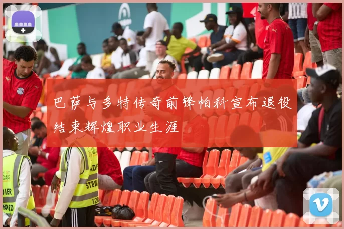 巴萨与多特传奇前锋帕科宣布退役结束辉煌职业生涯