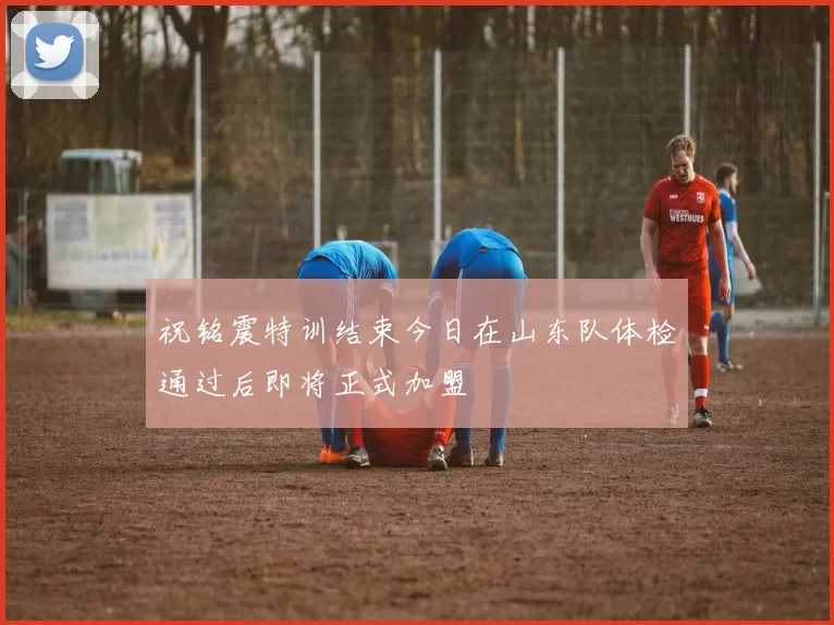 祝铭震特训结束今日在山东队体检通过后即将正式加盟