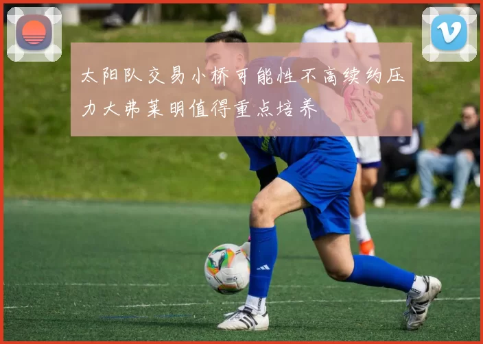 太阳队交易小桥可能性不高续约压力大弗莱明值得重点培养