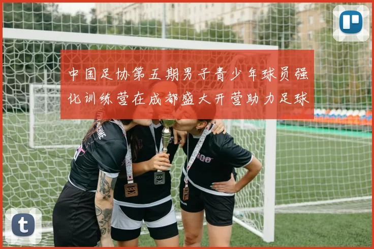 中国足协第五期男子青少年球员强化训练营在成都盛大开营助力足球未来发展