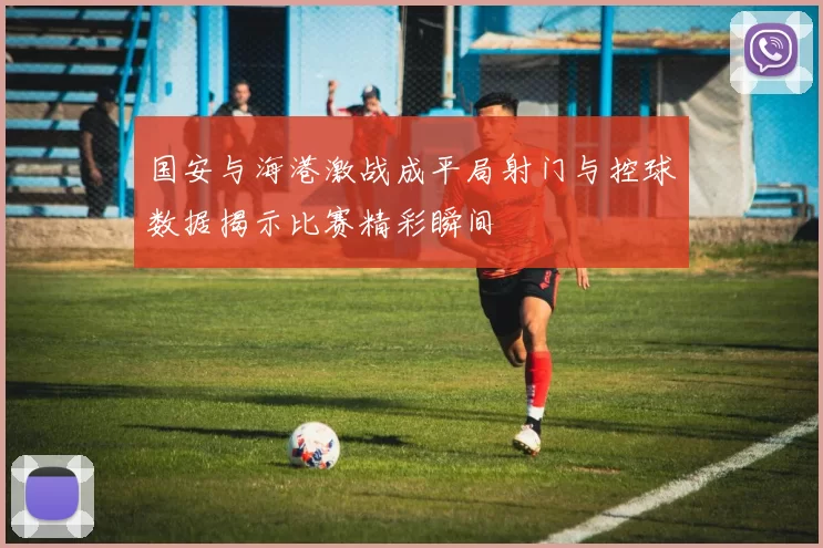 国安与海港激战成平局射门与控球数据揭示比赛精彩瞬间