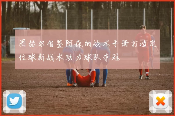 图赫尔借鉴阿森纳战术手册打造定位球新战术助力球队夺冠