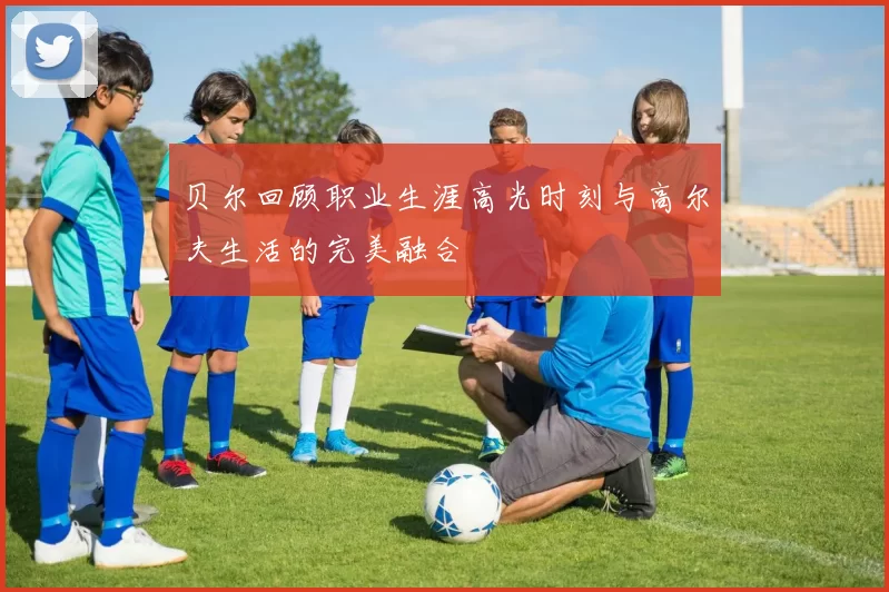 贝尔回顾职业生涯高光时刻与高尔夫生活的完美融合