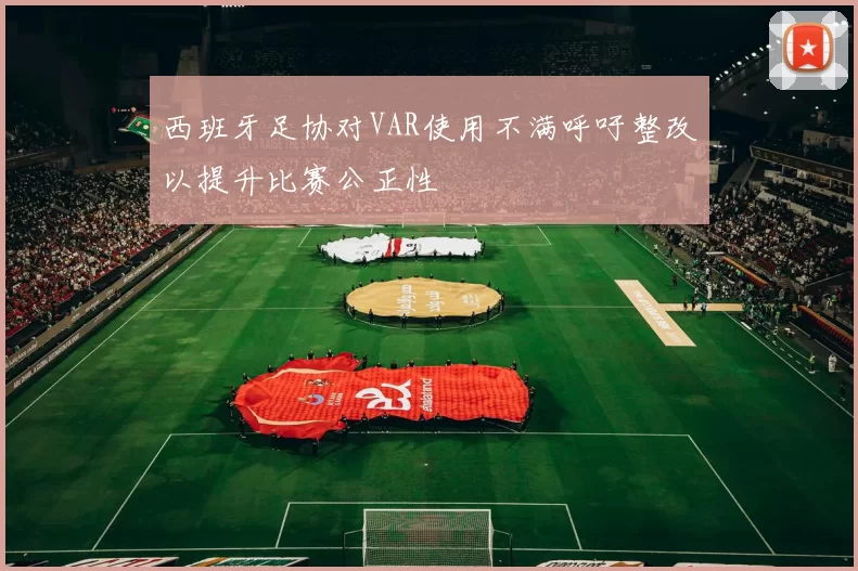 西班牙足协对VAR使用不满呼吁整改以提升比赛公正性
