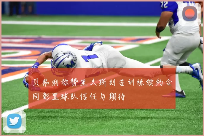 贝弗利称赞里夫斯刻苦训练续约合同彰显球队信任与期待