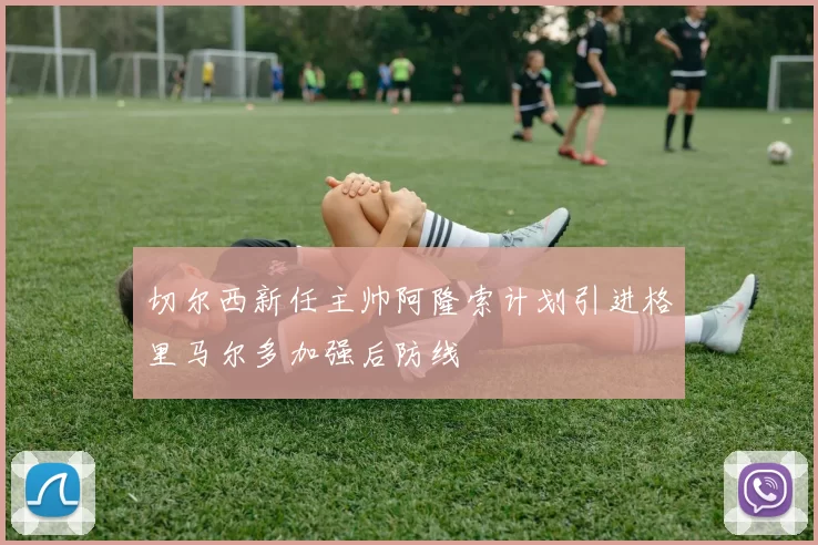 切尔西新任主帅阿隆索计划引进格里马尔多加强后防线