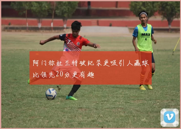 阿门称杜兰特破纪录更吸引人赢球比领先20分更有趣