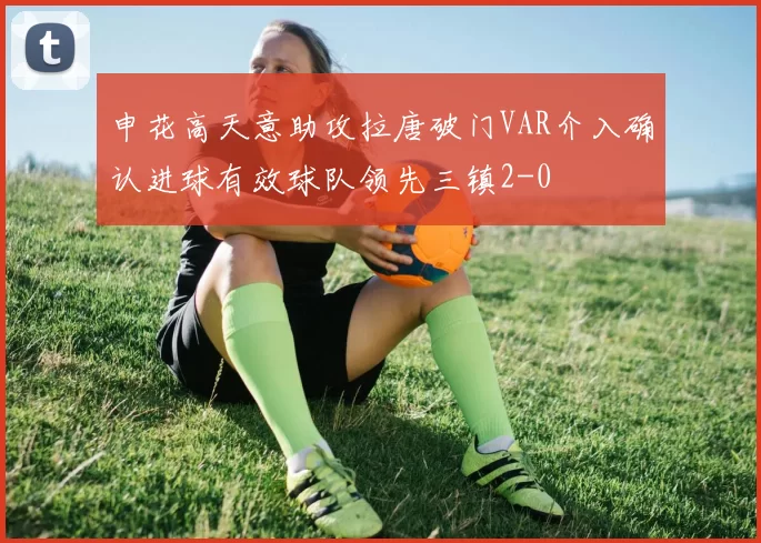 申花高天意助攻拉唐破门VAR介入确认进球有效球队领先三镇2-0