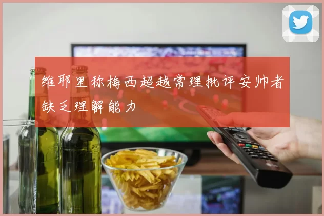 维耶里称梅西超越常理批评安帅者缺乏理解能力