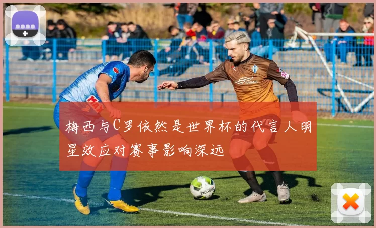 梅西与C罗依然是世界杯的代言人明星效应对赛事影响深远