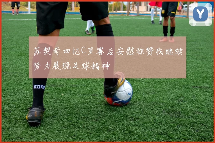 苏契奇回忆C罗赛后安慰称赞我继续努力展现足球精神
