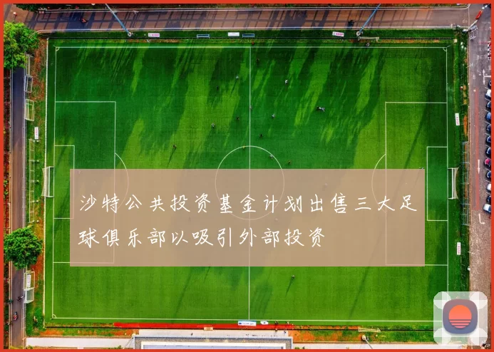 沙特公共投资基金计划出售三大足球俱乐部以吸引外部投资