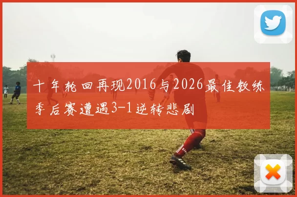十年轮回再现2016与2026最佳教练季后赛遭遇3-1逆转悲剧