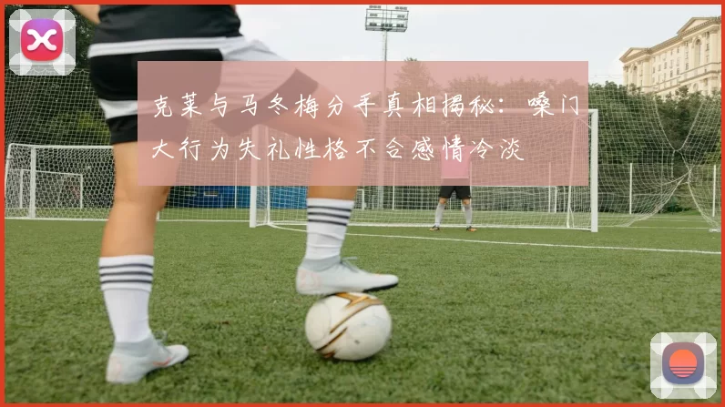 克莱与马冬梅分手真相揭秘:嗓门大行为失礼性格不合感情冷淡