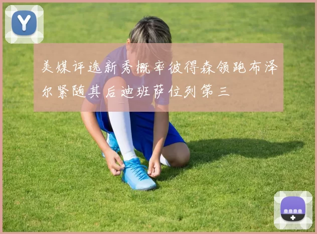 美媒评选新秀概率彼得森领跑布泽尔紧随其后迪班萨位列第三