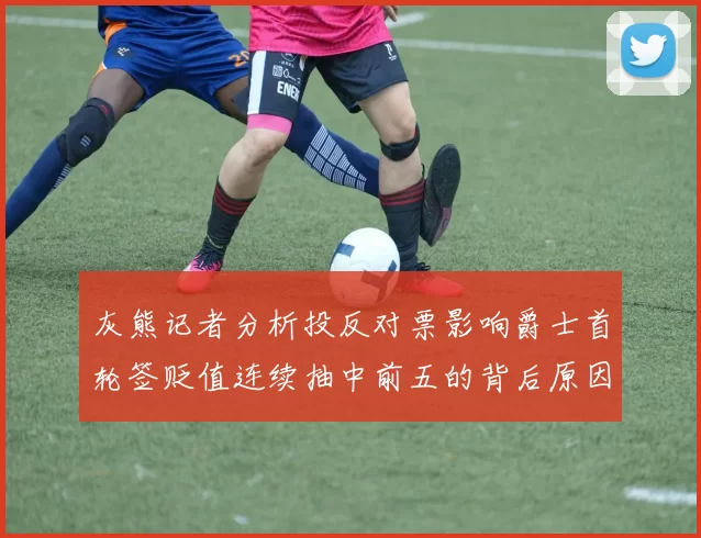 灰熊记者分析投反对票影响爵士首轮签贬值连续抽中前五的背后原因