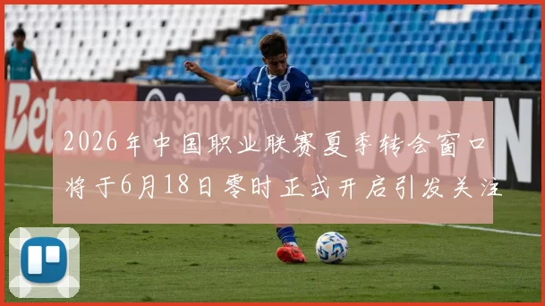 2026年中国职业联赛夏季转会窗口将于6月18日零时正式开启引发关注