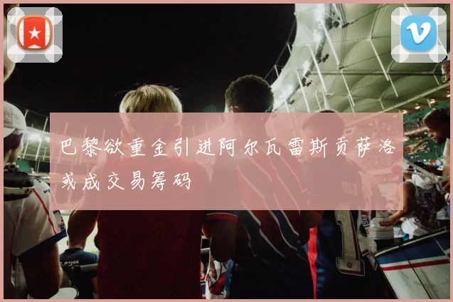 巴黎欲重金引进阿尔瓦雷斯贡萨洛或成交易筹码