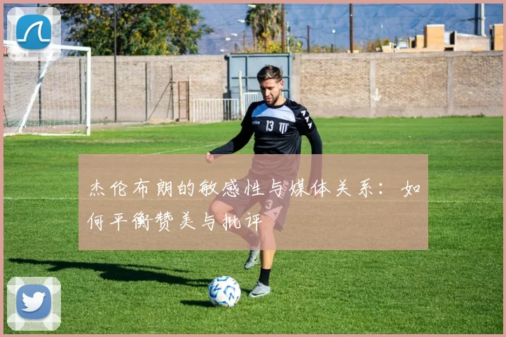 杰伦布朗的敏感性与媒体关系：如何平衡赞美与批评