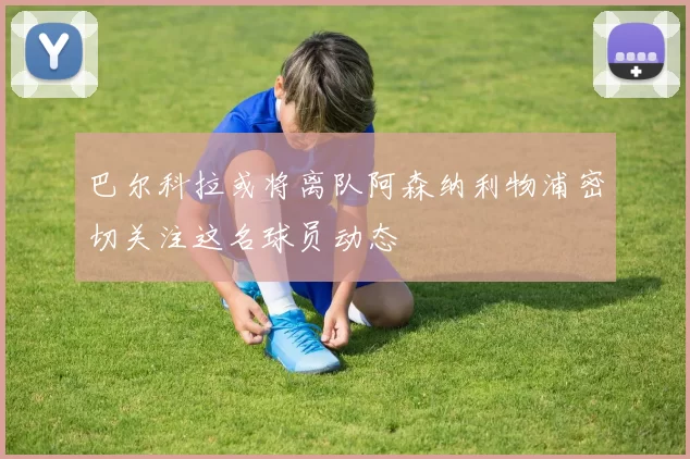 巴尔科拉或将离队阿森纳利物浦密切关注这名球员动态