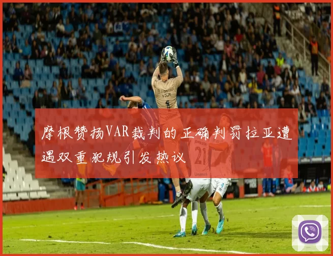 摩根赞扬VAR裁判的正确判罚拉亚遭遇双重犯规引发热议