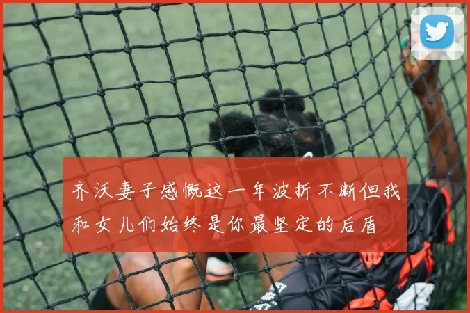 齐沃妻子感慨这一年波折不断但我和女儿们始终是你最坚定的后盾