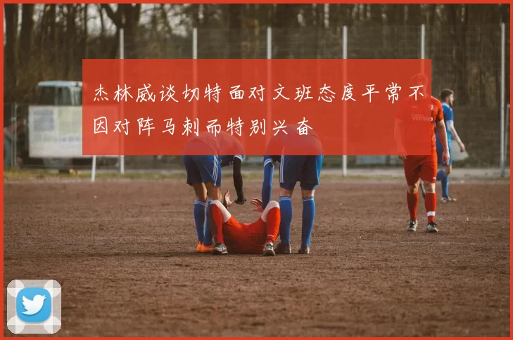 杰林威谈切特面对文班态度平常不因对阵马刺而特别兴奋