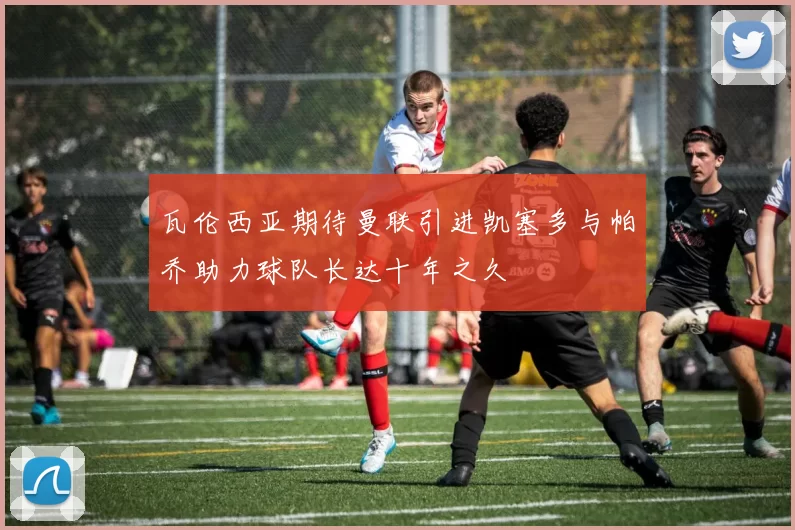 瓦伦西亚期待曼联引进凯塞多与帕乔助力球队长达十年之久