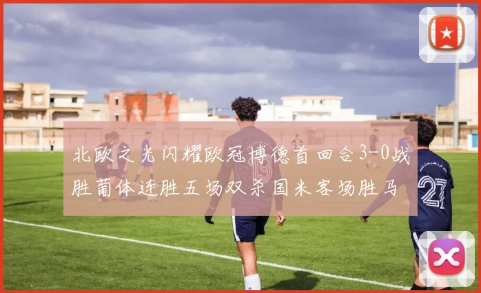 北欧之光闪耀欧冠博德首回合3-0战胜葡体连胜五场双杀国米客场胜马竞